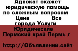 Адвокат окажет юридическую помощь по сложным вопросам  › Цена ­ 1 200 - Все города Услуги » Юридические   . Пермский край,Пермь г.